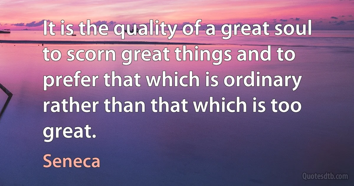 It is the quality of a great soul to scorn great things and to prefer that which is ordinary rather than that which is too great. (Seneca)