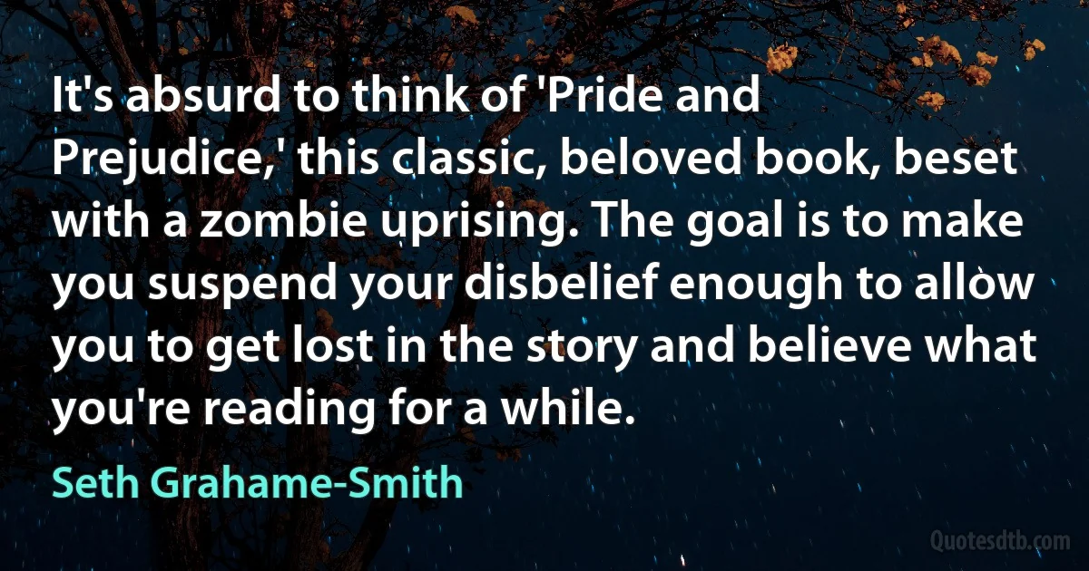 It's absurd to think of 'Pride and Prejudice,' this classic, beloved book, beset with a zombie uprising. The goal is to make you suspend your disbelief enough to allow you to get lost in the story and believe what you're reading for a while. (Seth Grahame-Smith)