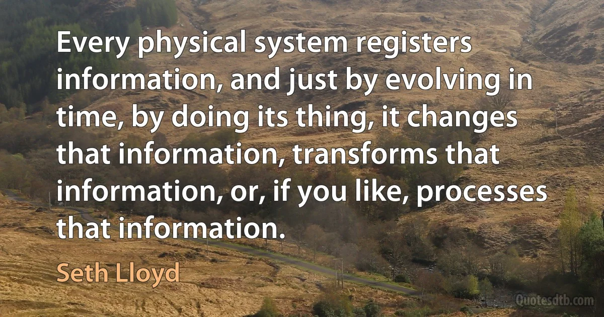 Every physical system registers information, and just by evolving in time, by doing its thing, it changes that information, transforms that information, or, if you like, processes that information. (Seth Lloyd)