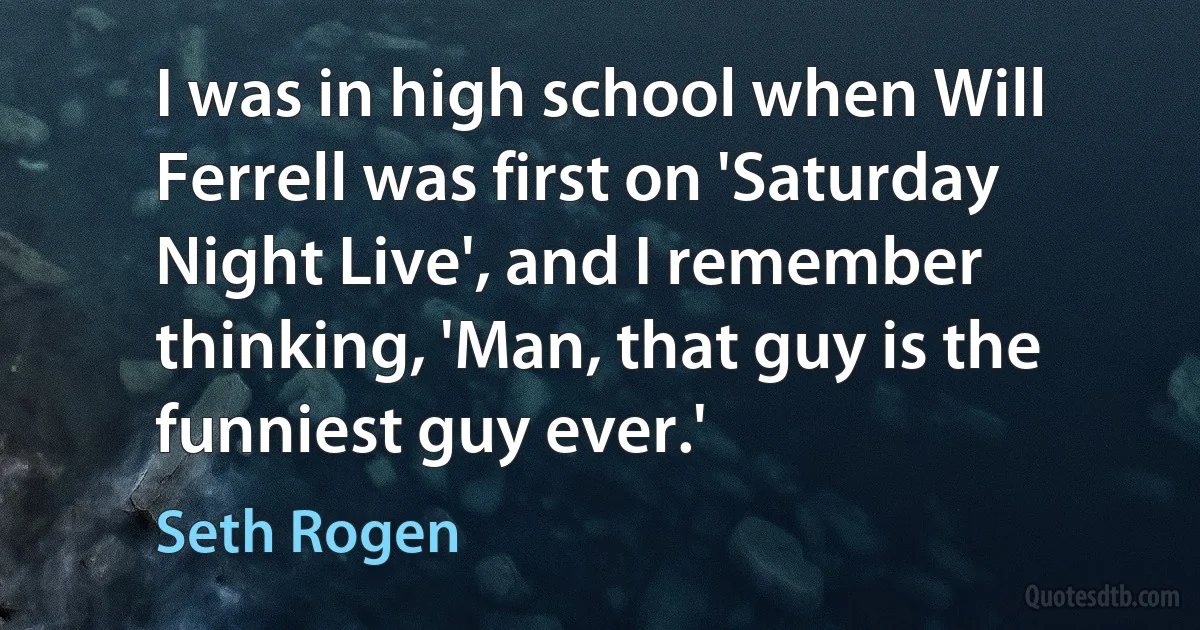 I was in high school when Will Ferrell was first on 'Saturday Night Live', and I remember thinking, 'Man, that guy is the funniest guy ever.' (Seth Rogen)