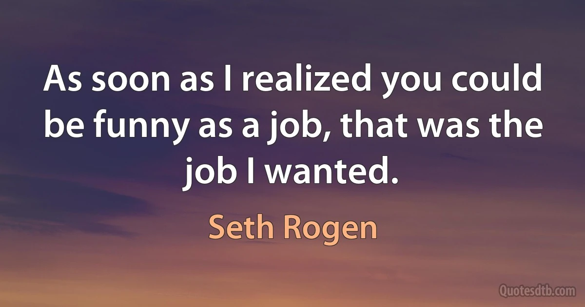 As soon as I realized you could be funny as a job, that was the job I wanted. (Seth Rogen)