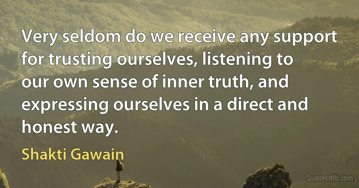 Very seldom do we receive any support for trusting ourselves, listening to our own sense of inner truth, and expressing ourselves in a direct and honest way. (Shakti Gawain)