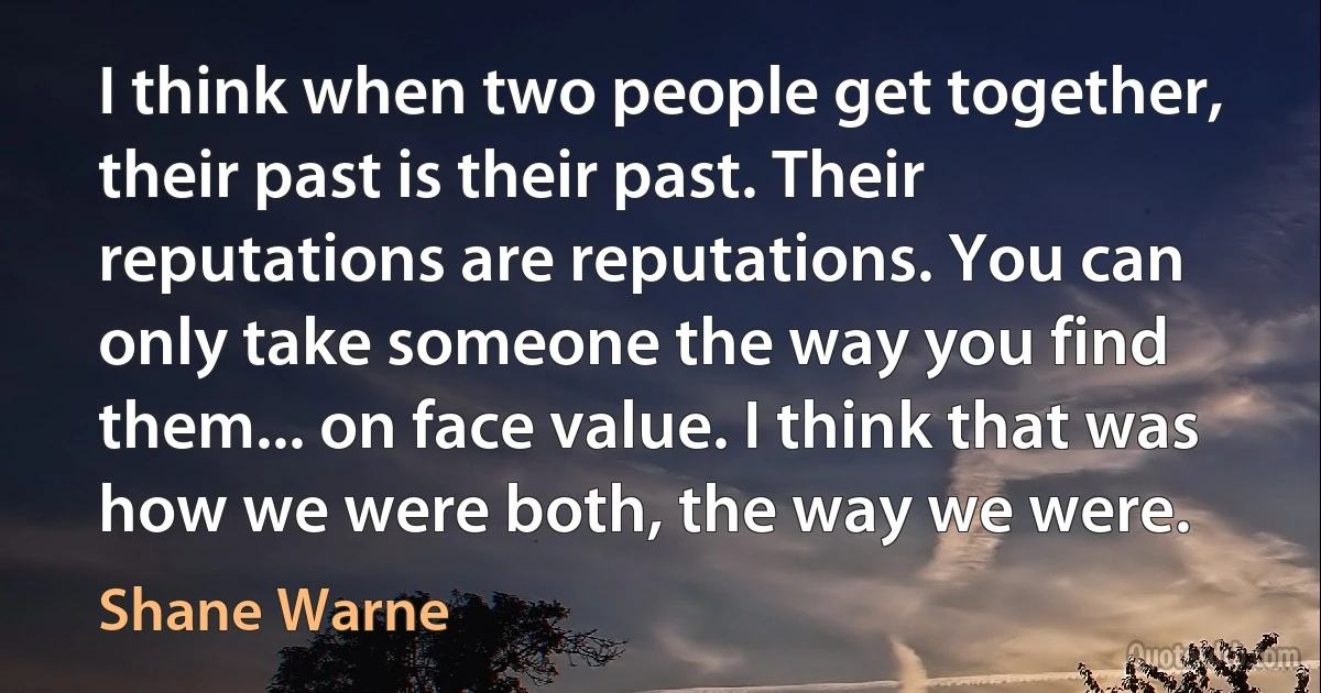 I think when two people get together, their past is their past. Their reputations are reputations. You can only take someone the way you find them... on face value. I think that was how we were both, the way we were. (Shane Warne)