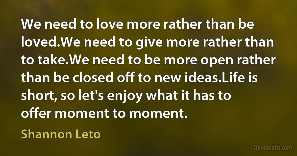 We need to love more rather than be loved.We need to give more rather than to take.We need to be more open rather than be closed off to new ideas.Life is short, so let's enjoy what it has to offer moment to moment. (Shannon Leto)