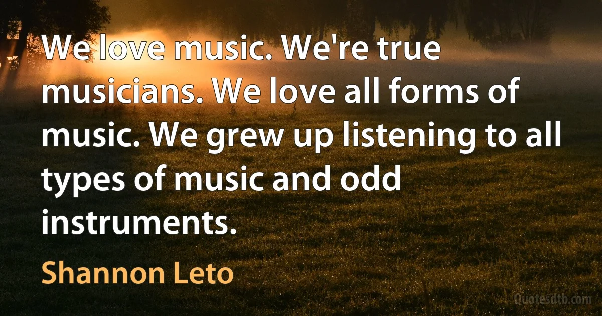 We love music. We're true musicians. We love all forms of music. We grew up listening to all types of music and odd instruments. (Shannon Leto)