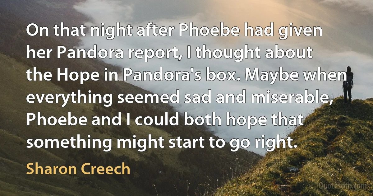 On that night after Phoebe had given her Pandora report, I thought about the Hope in Pandora's box. Maybe when everything seemed sad and miserable, Phoebe and I could both hope that something might start to go right. (Sharon Creech)