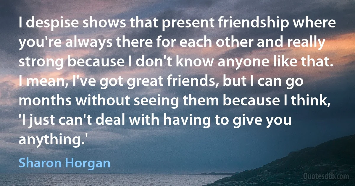 I despise shows that present friendship where you're always there for each other and really strong because I don't know anyone like that. I mean, I've got great friends, but I can go months without seeing them because I think, 'I just can't deal with having to give you anything.' (Sharon Horgan)