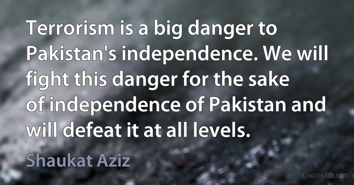 Terrorism is a big danger to Pakistan's independence. We will fight this danger for the sake of independence of Pakistan and will defeat it at all levels. (Shaukat Aziz)