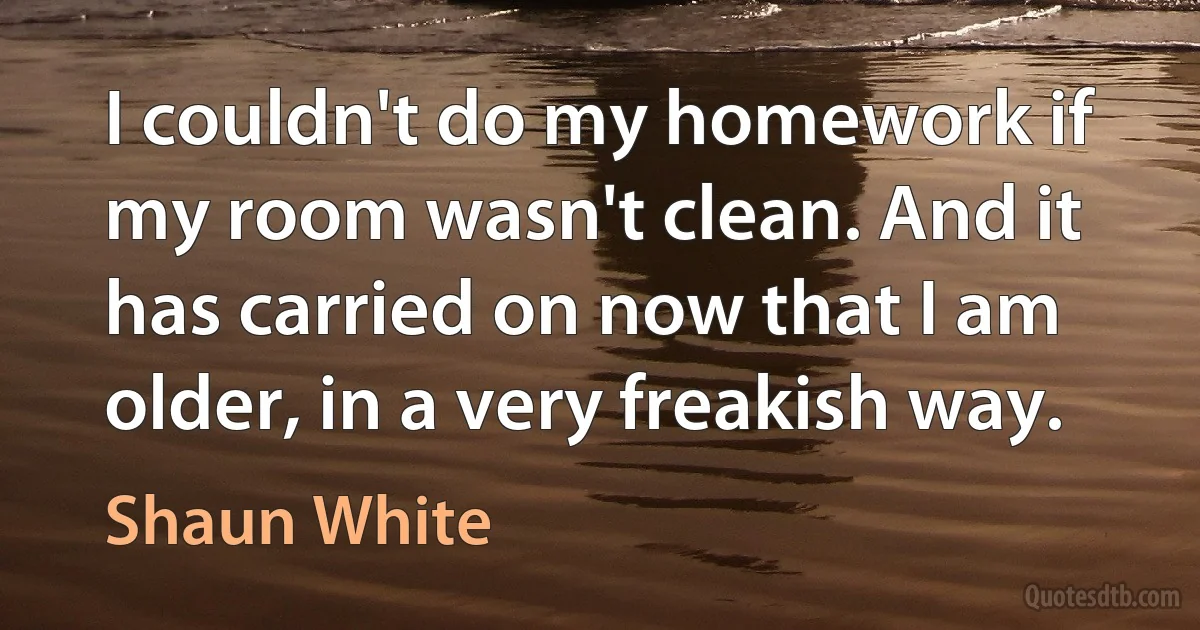 I couldn't do my homework if my room wasn't clean. And it has carried on now that I am older, in a very freakish way. (Shaun White)