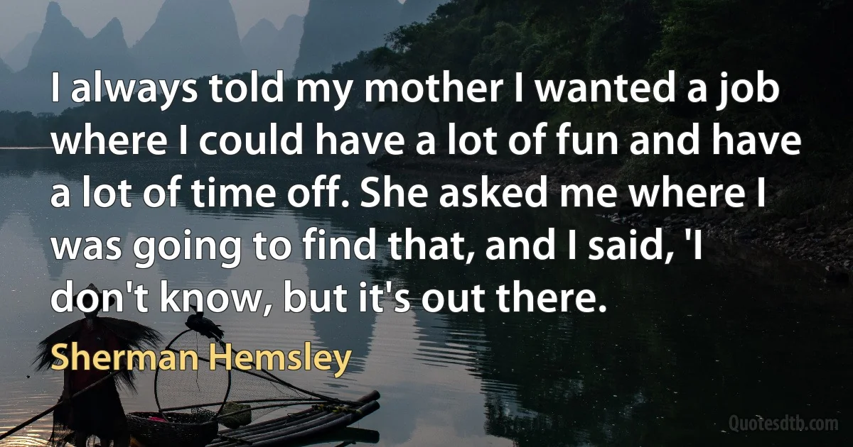 I always told my mother I wanted a job where I could have a lot of fun and have a lot of time off. She asked me where I was going to find that, and I said, 'I don't know, but it's out there. (Sherman Hemsley)