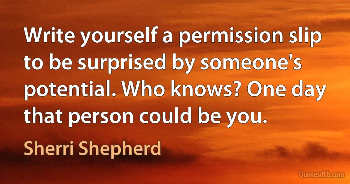 Write yourself a permission slip to be surprised by someone's potential. Who knows? One day that person could be you. (Sherri Shepherd)