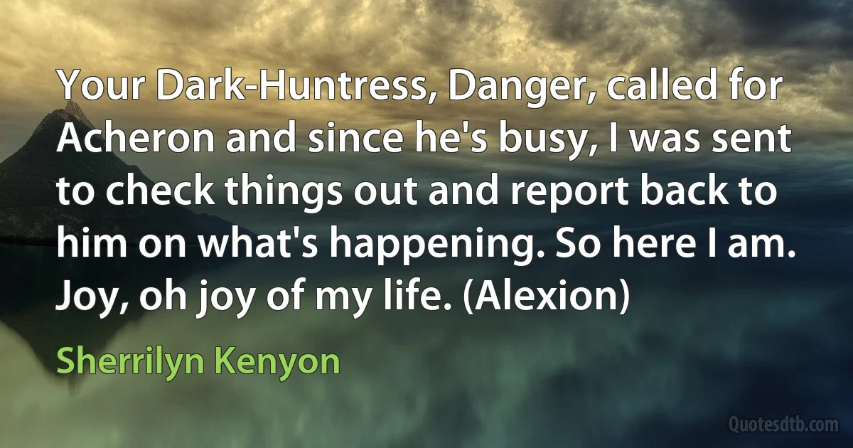 Your Dark-Huntress, Danger, called for Acheron and since he's busy, I was sent to check things out and report back to him on what's happening. So here I am. Joy, oh joy of my life. (Alexion) (Sherrilyn Kenyon)