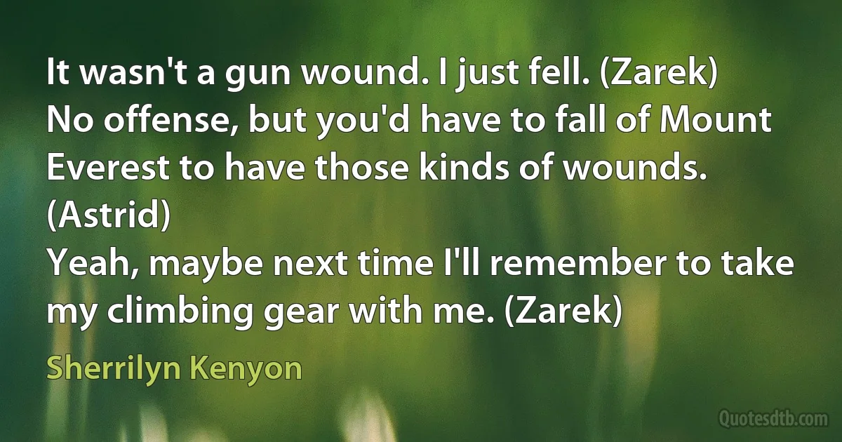 It wasn't a gun wound. I just fell. (Zarek)
No offense, but you'd have to fall of Mount Everest to have those kinds of wounds. (Astrid)
Yeah, maybe next time I'll remember to take my climbing gear with me. (Zarek) (Sherrilyn Kenyon)