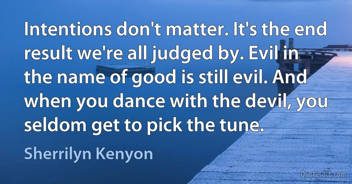 Intentions don't matter. It's the end result we're all judged by. Evil in the name of good is still evil. And when you dance with the devil, you seldom get to pick the tune. (Sherrilyn Kenyon)