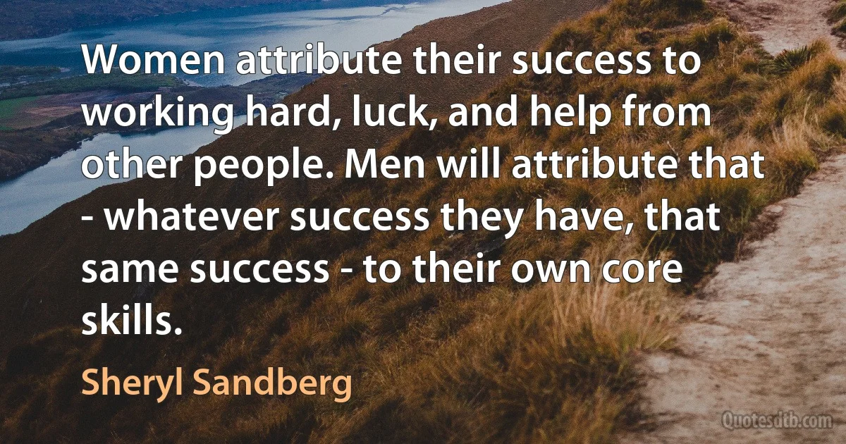 Women attribute their success to working hard, luck, and help from other people. Men will attribute that - whatever success they have, that same success - to their own core skills. (Sheryl Sandberg)