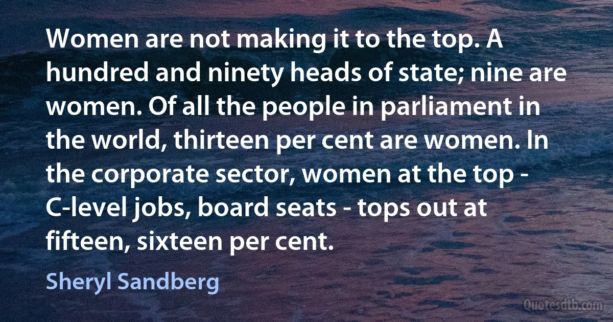 Women are not making it to the top. A hundred and ninety heads of state; nine are women. Of all the people in parliament in the world, thirteen per cent are women. In the corporate sector, women at the top - C-level jobs, board seats - tops out at fifteen, sixteen per cent. (Sheryl Sandberg)