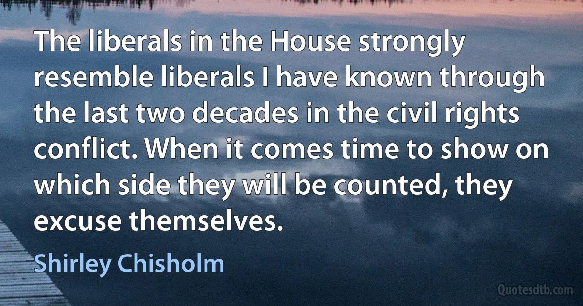 The liberals in the House strongly resemble liberals I have known through the last two decades in the civil rights conflict. When it comes time to show on which side they will be counted, they excuse themselves. (Shirley Chisholm)