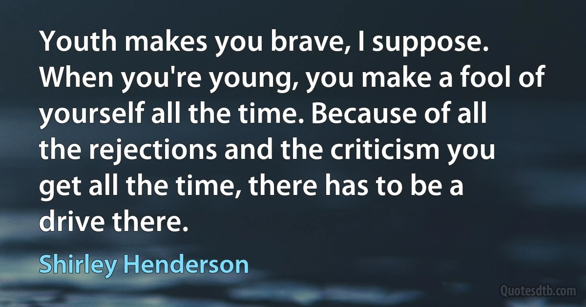 Youth makes you brave, I suppose. When you're young, you make a fool of yourself all the time. Because of all the rejections and the criticism you get all the time, there has to be a drive there. (Shirley Henderson)