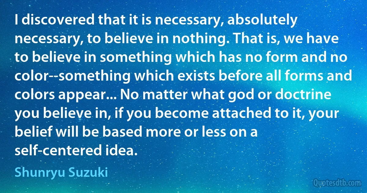 I discovered that it is necessary, absolutely necessary, to believe in nothing. That is, we have to believe in something which has no form and no color--something which exists before all forms and colors appear... No matter what god or doctrine you believe in, if you become attached to it, your belief will be based more or less on a self-centered idea. (Shunryu Suzuki)