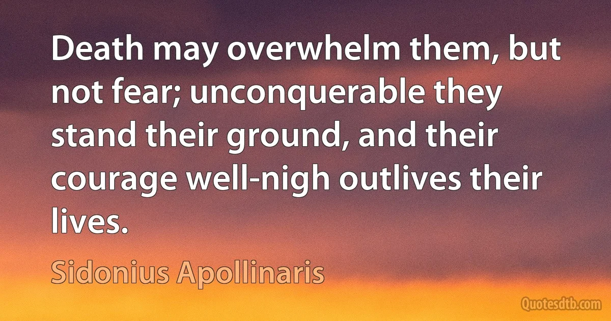 Death may overwhelm them, but not fear; unconquerable they stand their ground, and their courage well-nigh outlives their lives. (Sidonius Apollinaris)