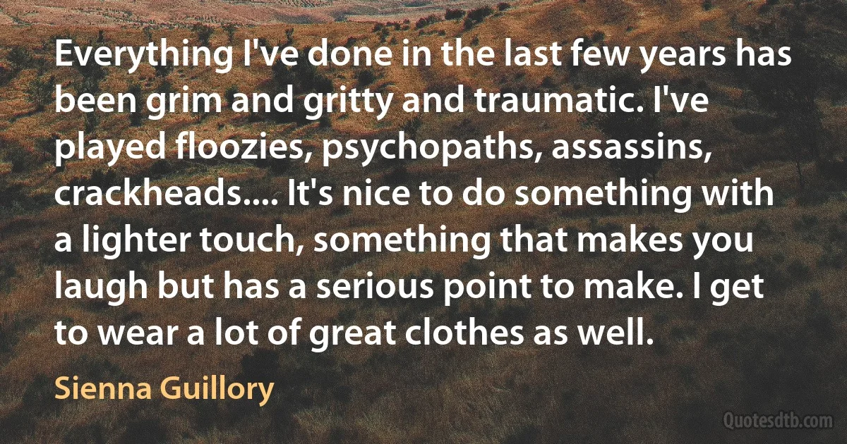 Everything I've done in the last few years has been grim and gritty and traumatic. I've played floozies, psychopaths, assassins, crackheads.... It's nice to do something with a lighter touch, something that makes you laugh but has a serious point to make. I get to wear a lot of great clothes as well. (Sienna Guillory)