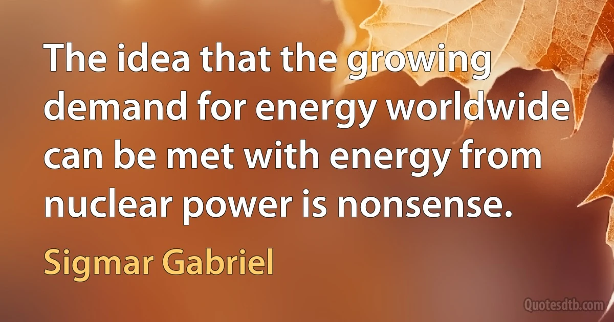 The idea that the growing demand for energy worldwide can be met with energy from nuclear power is nonsense. (Sigmar Gabriel)