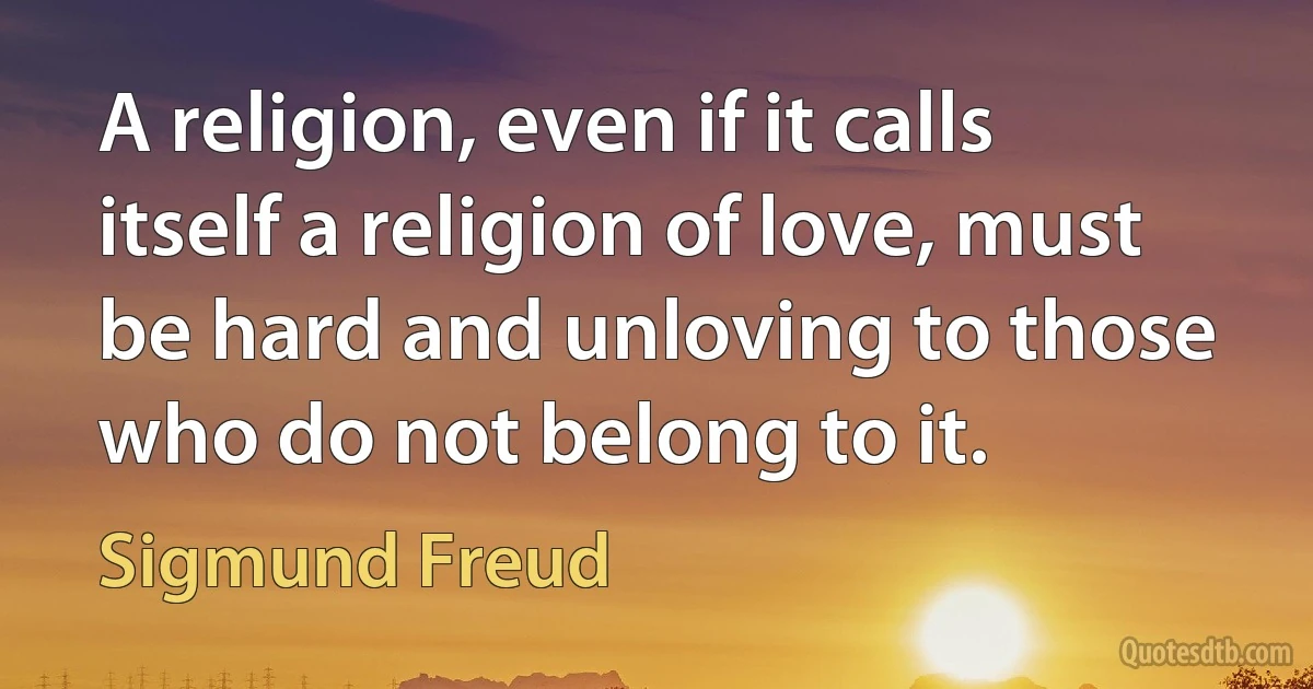 A religion, even if it calls itself a religion of love, must be hard and unloving to those who do not belong to it. (Sigmund Freud)