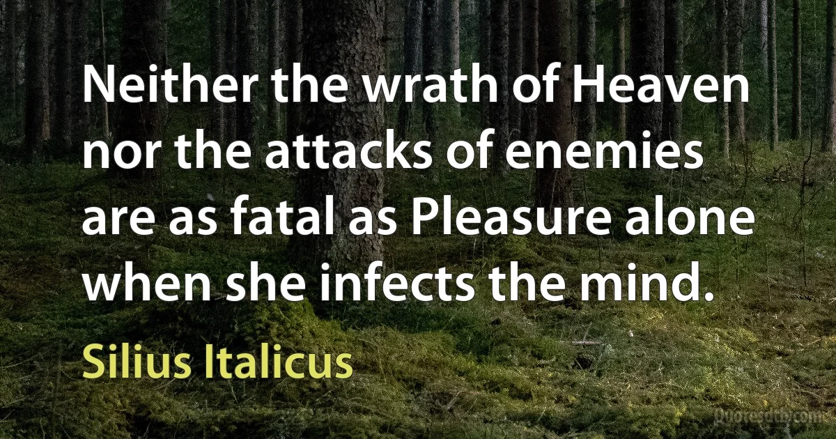 Neither the wrath of Heaven nor the attacks of enemies
are as fatal as Pleasure alone when she infects the mind. (Silius Italicus)