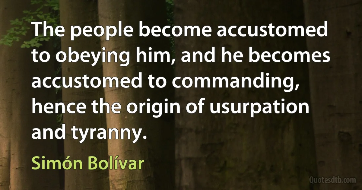 The people become accustomed to obeying him, and he becomes accustomed to commanding, hence the origin of usurpation and tyranny. (Simón Bolívar)