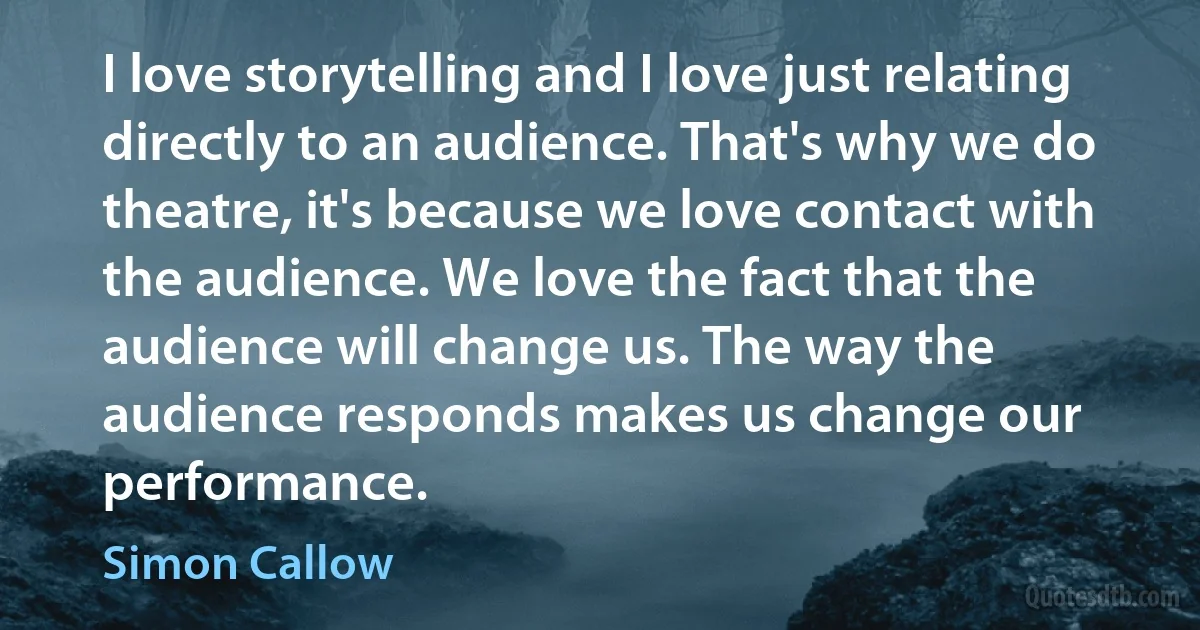 I love storytelling and I love just relating directly to an audience. That's why we do theatre, it's because we love contact with the audience. We love the fact that the audience will change us. The way the audience responds makes us change our performance. (Simon Callow)