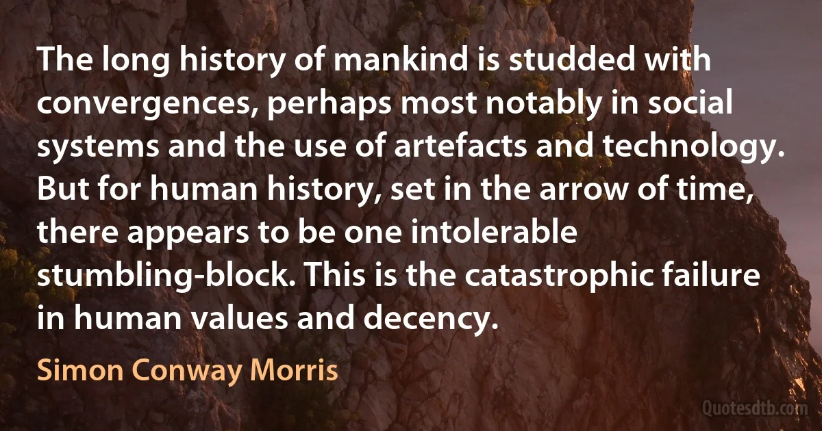 The long history of mankind is studded with convergences, perhaps most notably in social systems and the use of artefacts and technology. But for human history, set in the arrow of time, there appears to be one intolerable stumbling-block. This is the catastrophic failure in human values and decency. (Simon Conway Morris)