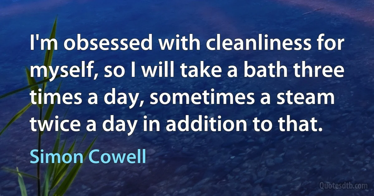 I'm obsessed with cleanliness for myself, so I will take a bath three times a day, sometimes a steam twice a day in addition to that. (Simon Cowell)