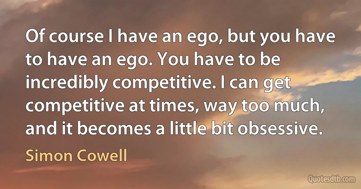 Of course I have an ego, but you have to have an ego. You have to be incredibly competitive. I can get competitive at times, way too much, and it becomes a little bit obsessive. (Simon Cowell)