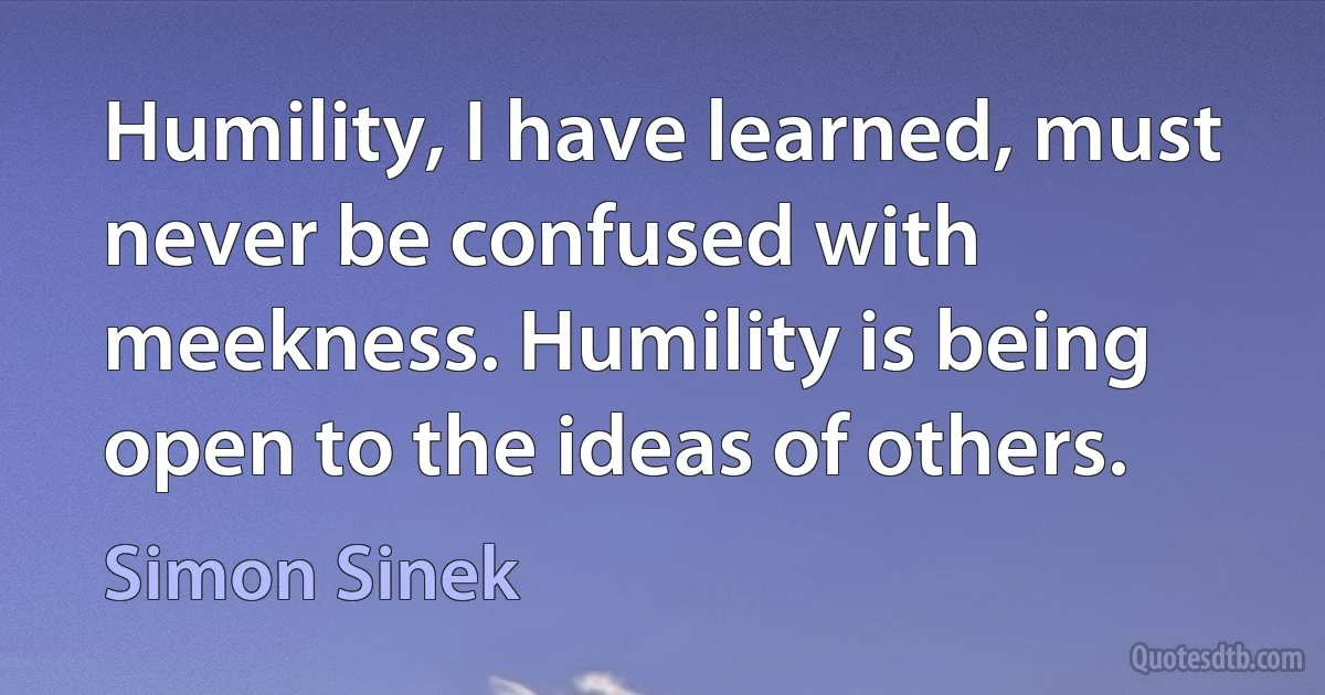 Humility, I have learned, must never be confused with meekness. Humility is being open to the ideas of others. (Simon Sinek)