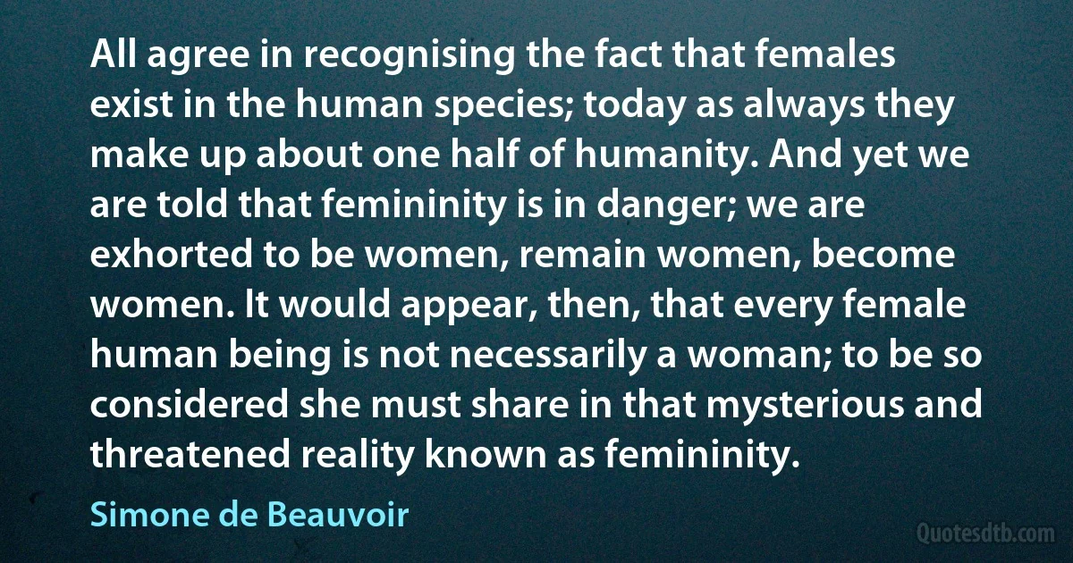 All agree in recognising the fact that females exist in the human species; today as always they make up about one half of humanity. And yet we are told that femininity is in danger; we are exhorted to be women, remain women, become women. It would appear, then, that every female human being is not necessarily a woman; to be so considered she must share in that mysterious and threatened reality known as femininity. (Simone de Beauvoir)