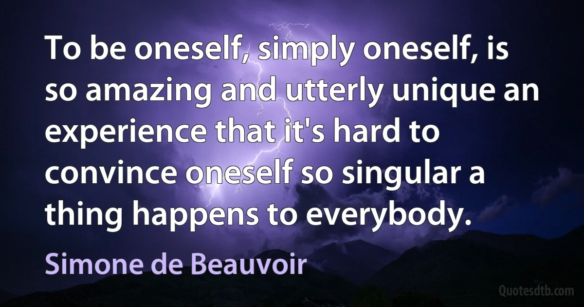 To be oneself, simply oneself, is so amazing and utterly unique an experience that it's hard to convince oneself so singular a thing happens to everybody. (Simone de Beauvoir)