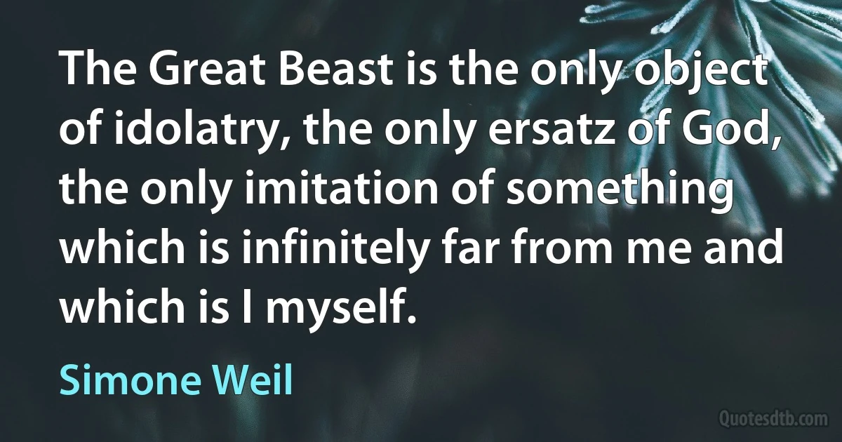 The Great Beast is the only object of idolatry, the only ersatz of God, the only imitation of something which is infinitely far from me and which is I myself. (Simone Weil)