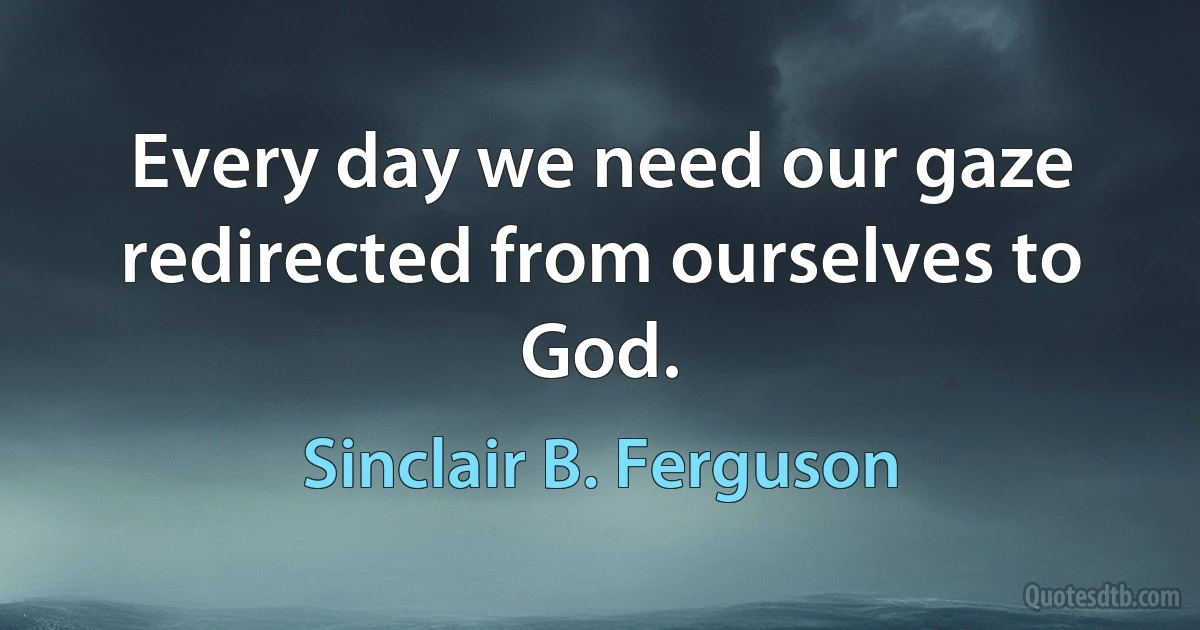 Every day we need our gaze redirected from ourselves to God. (Sinclair B. Ferguson)