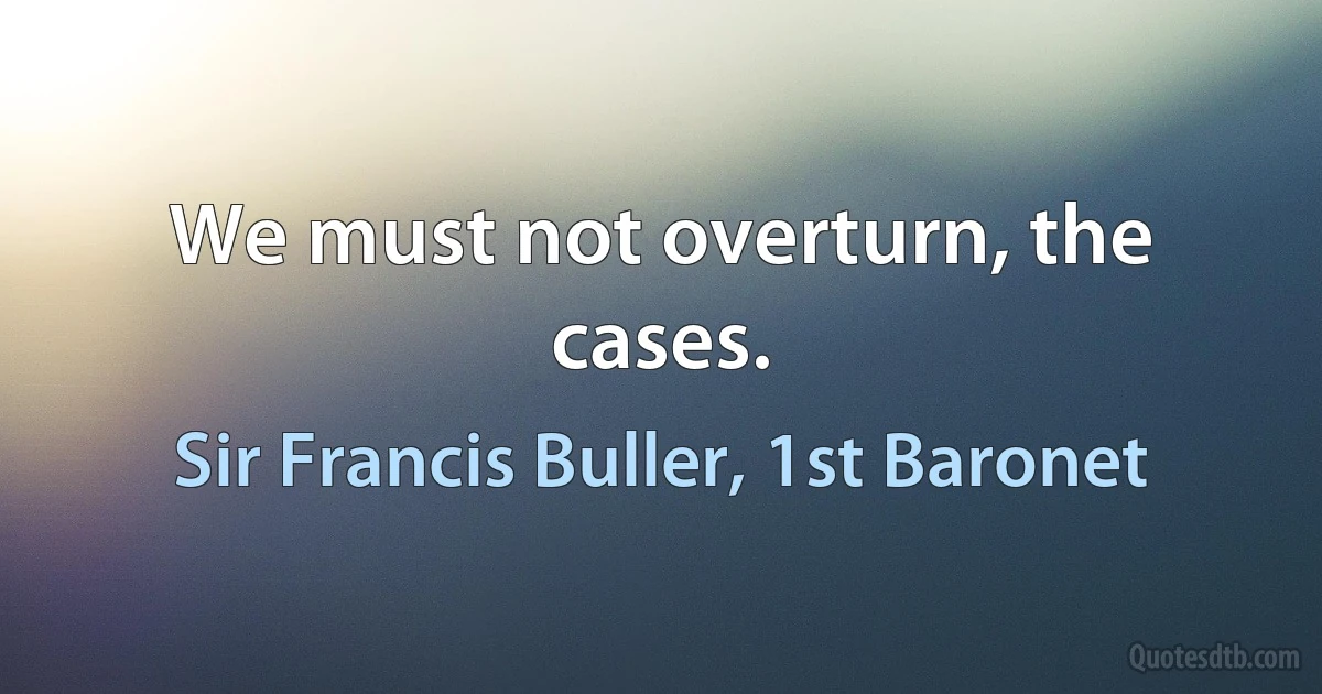 We must not overturn, the cases. (Sir Francis Buller, 1st Baronet)