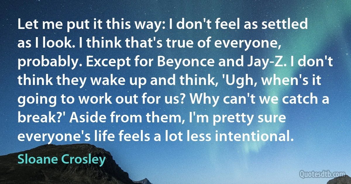 Let me put it this way: I don't feel as settled as I look. I think that's true of everyone, probably. Except for Beyonce and Jay-Z. I don't think they wake up and think, 'Ugh, when's it going to work out for us? Why can't we catch a break?' Aside from them, I'm pretty sure everyone's life feels a lot less intentional. (Sloane Crosley)