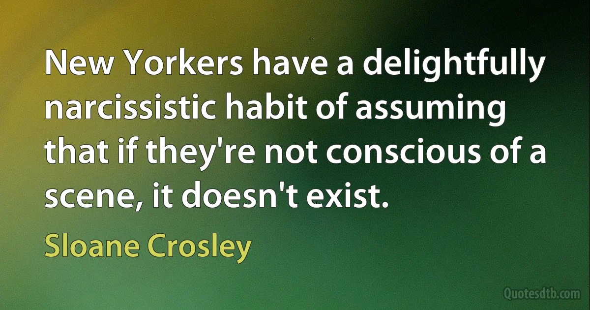 New Yorkers have a delightfully narcissistic habit of assuming that if they're not conscious of a scene, it doesn't exist. (Sloane Crosley)