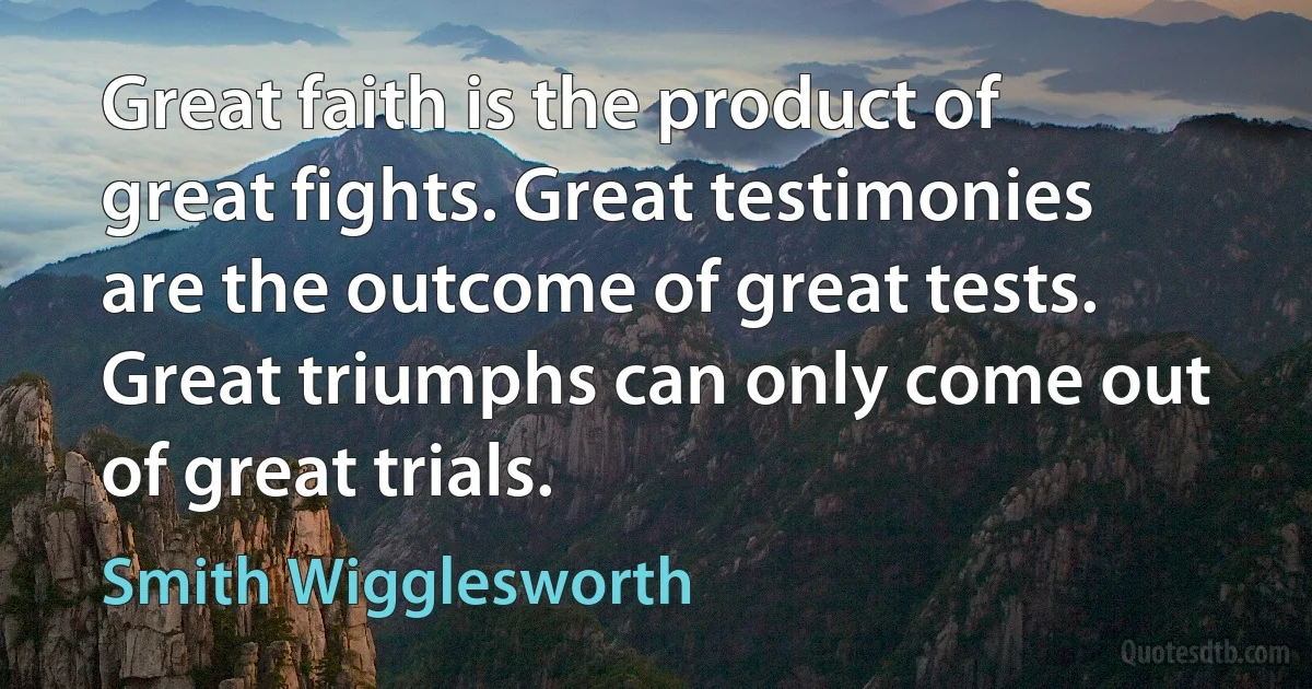 Great faith is the product of great fights. Great testimonies are the outcome of great tests. Great triumphs can only come out of great trials. (Smith Wigglesworth)