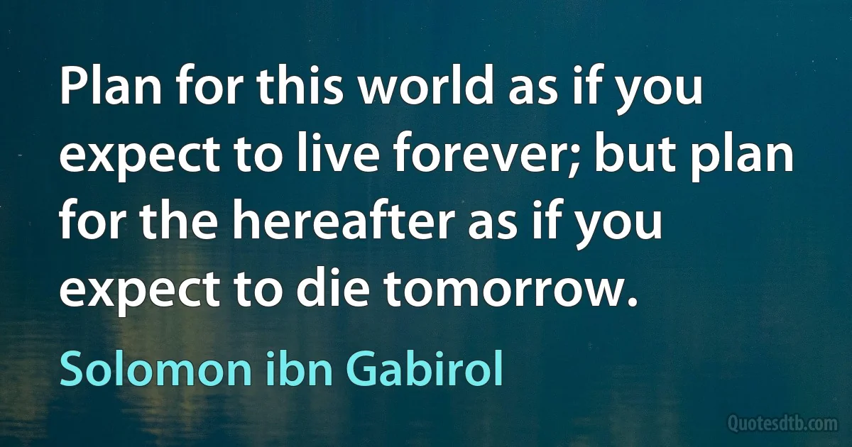 Plan for this world as if you expect to live forever; but plan for the hereafter as if you expect to die tomorrow. (Solomon ibn Gabirol)