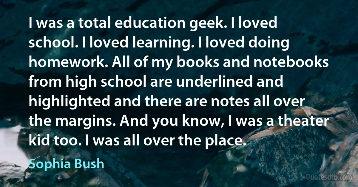 I was a total education geek. I loved school. I loved learning. I loved doing homework. All of my books and notebooks from high school are underlined and highlighted and there are notes all over the margins. And you know, I was a theater kid too. I was all over the place. (Sophia Bush)