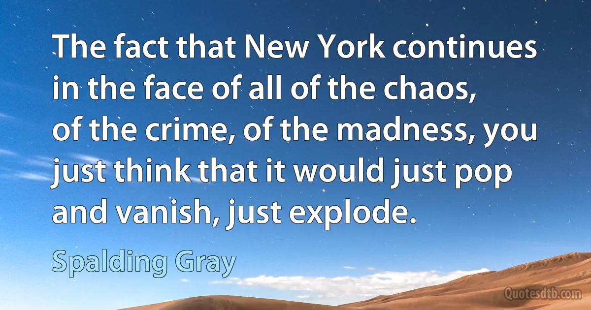 The fact that New York continues in the face of all of the chaos, of the crime, of the madness, you just think that it would just pop and vanish, just explode. (Spalding Gray)