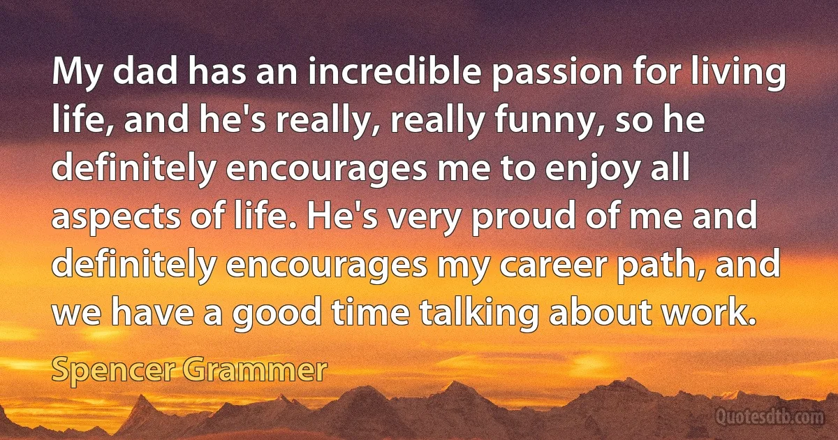 My dad has an incredible passion for living life, and he's really, really funny, so he definitely encourages me to enjoy all aspects of life. He's very proud of me and definitely encourages my career path, and we have a good time talking about work. (Spencer Grammer)