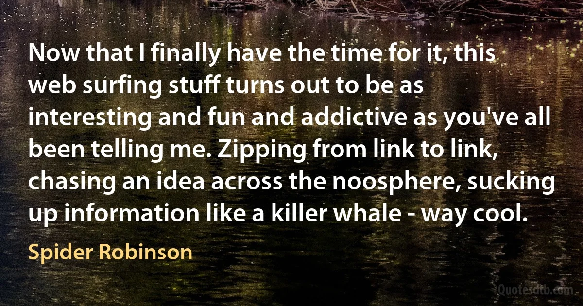 Now that I finally have the time for it, this web surfing stuff turns out to be as interesting and fun and addictive as you've all been telling me. Zipping from link to link, chasing an idea across the noosphere, sucking up information like a killer whale - way cool. (Spider Robinson)