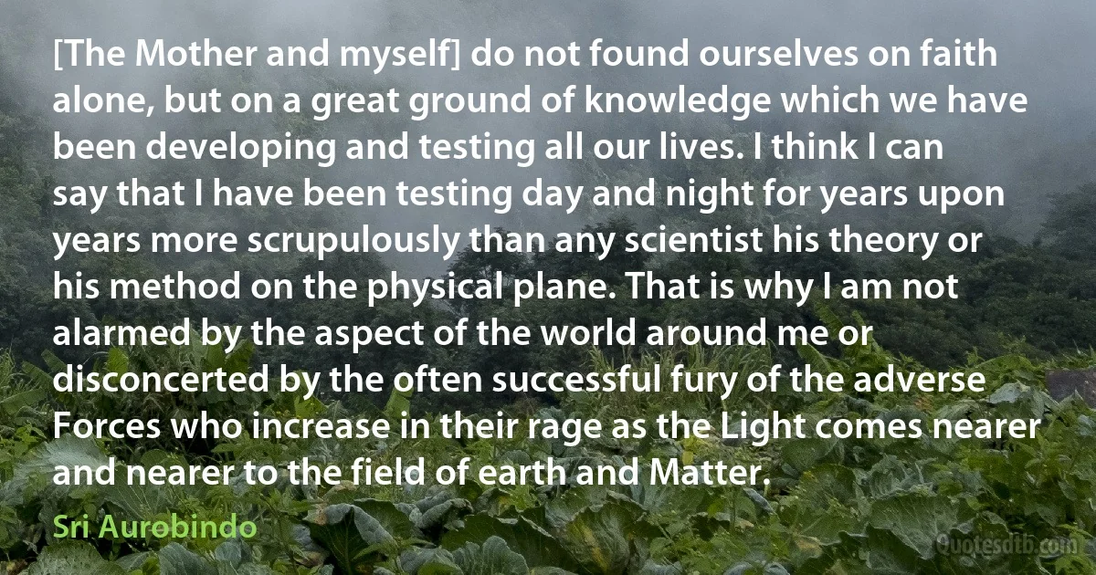 [The Mother and myself] do not found ourselves on faith alone, but on a great ground of knowledge which we have been developing and testing all our lives. I think I can say that I have been testing day and night for years upon years more scrupulously than any scientist his theory or his method on the physical plane. That is why I am not alarmed by the aspect of the world around me or disconcerted by the often successful fury of the adverse Forces who increase in their rage as the Light comes nearer and nearer to the field of earth and Matter. (Sri Aurobindo)