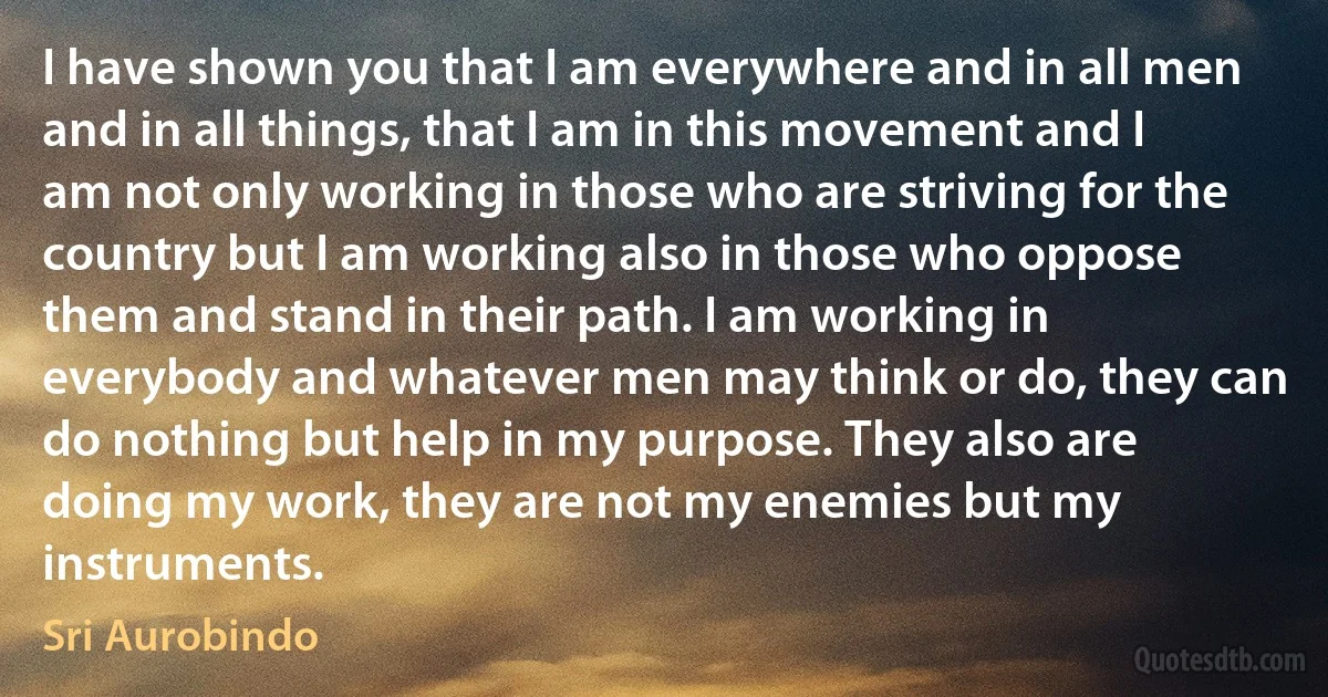 I have shown you that I am everywhere and in all men and in all things, that I am in this movement and I am not only working in those who are striving for the country but I am working also in those who oppose them and stand in their path. I am working in everybody and whatever men may think or do, they can do nothing but help in my purpose. They also are doing my work, they are not my enemies but my instruments. (Sri Aurobindo)