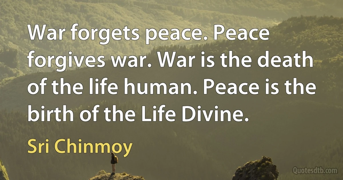 War forgets peace. Peace forgives war. War is the death of the life human. Peace is the birth of the Life Divine. (Sri Chinmoy)